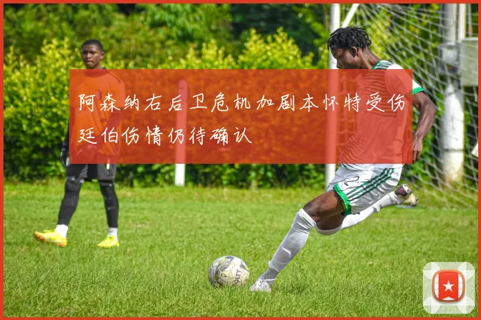 阿森纳右后卫危机加剧本怀特受伤廷伯伤情仍待确认