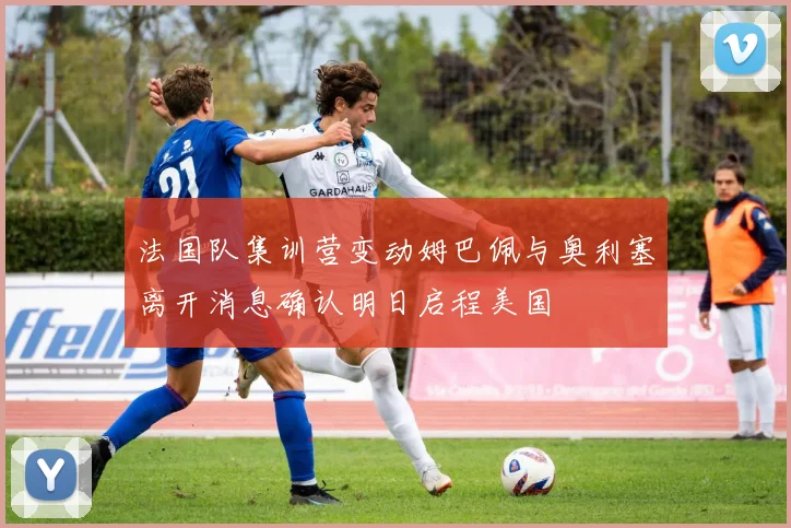法国队集训营变动姆巴佩与奥利塞离开消息确认明日启程美国