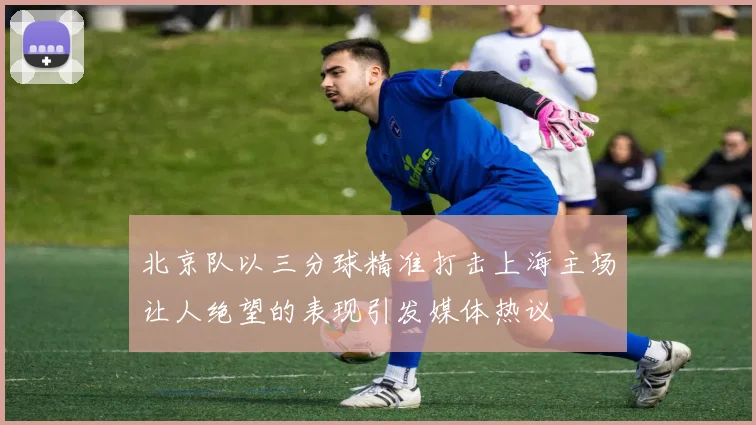 北京队以三分球精准打击上海主场让人绝望的表现引发媒体热议