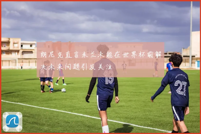 朗尼克直言米兰未能在世界杯前解决未来问题引发关注