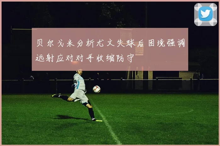 贝尔戈米分析尤文失球后困境强调远射应对对手收缩防守