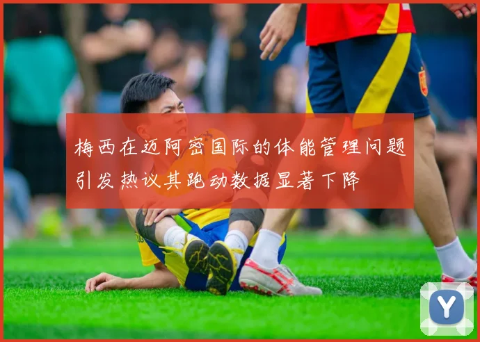 梅西在迈阿密国际的体能管理问题引发热议其跑动数据显著下降