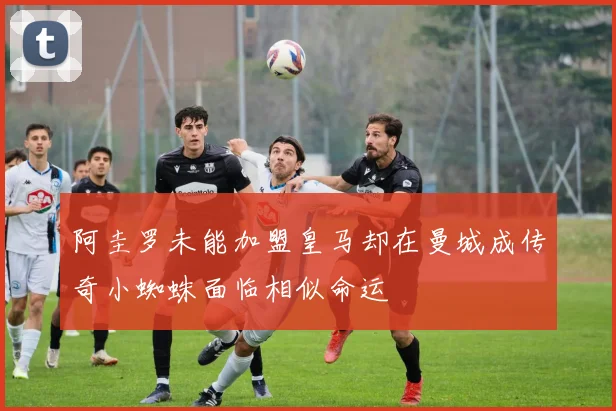 阿圭罗未能加盟皇马却在曼城成传奇小蜘蛛面临相似命运