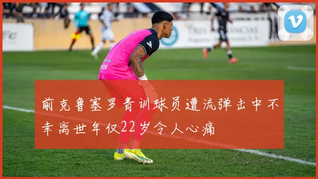 前克鲁塞罗青训球员遭流弹击中不幸离世年仅22岁令人心痛