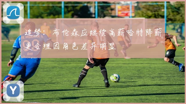 追梦：布伦森应继续高薪哈特降薪更合理因角色差异明显