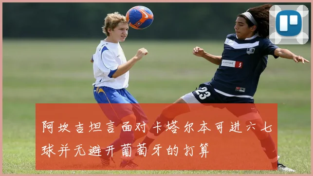 阿坎吉坦言面对卡塔尔本可进六七球并无避开葡萄牙的打算