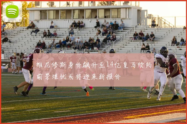 维尼修斯身价飙升至14亿皇马续约前景堪忧或将迎来新报价