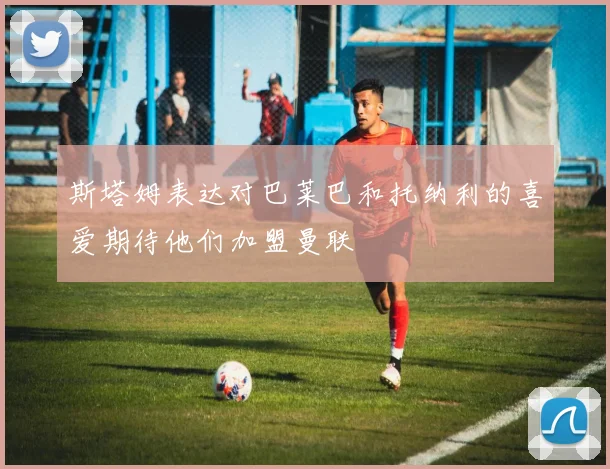 斯塔姆表达对巴莱巴和托纳利的喜爱期待他们加盟曼联