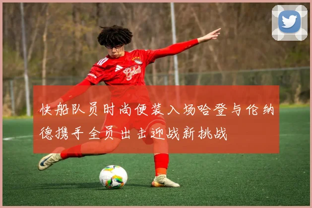 快船队员时尚便装入场哈登与伦纳德携手全员出击迎战新挑战