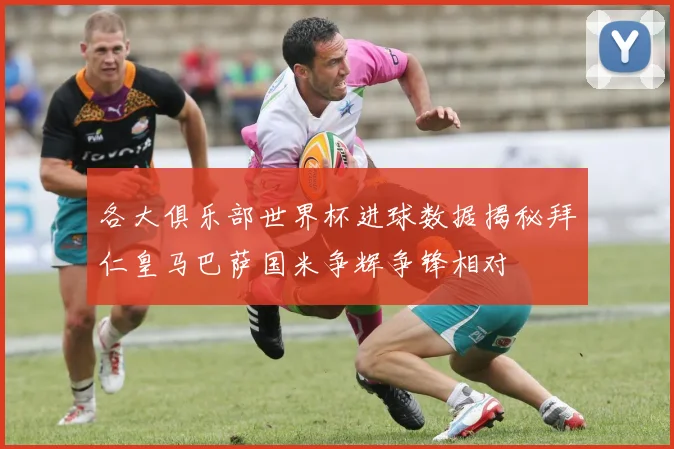 各大俱乐部世界杯进球数据揭秘拜仁皇马巴萨国米争辉争锋相对