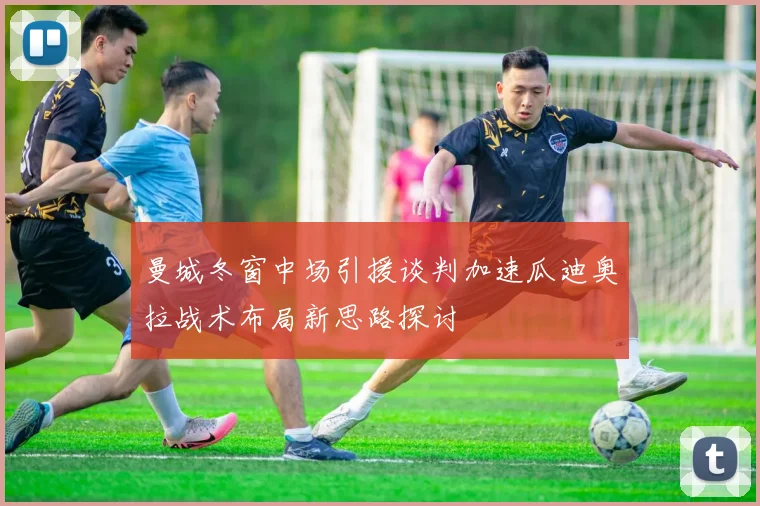 曼城冬窗中场引援谈判加速瓜迪奥拉战术布局新思路探讨