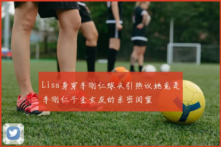 Lisa身穿李刚仁球衣引热议她竟是李刚仁千金女友的亲密闺蜜