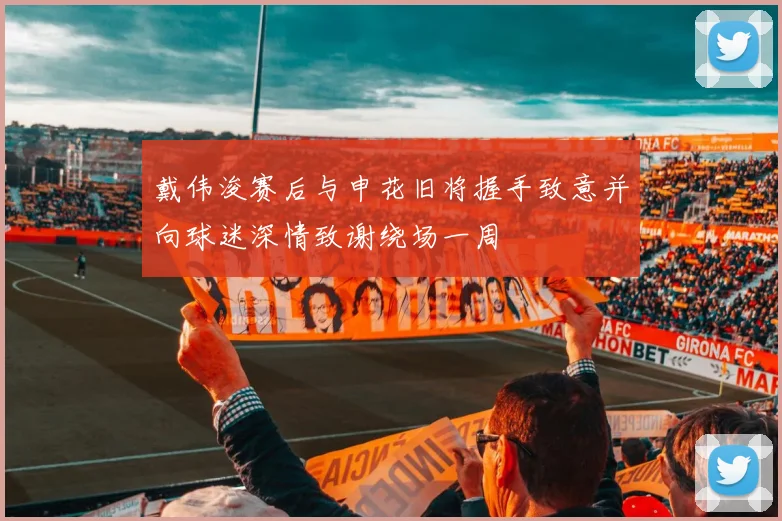 戴伟浚赛后与申花旧将握手致意并向球迷深情致谢绕场一周