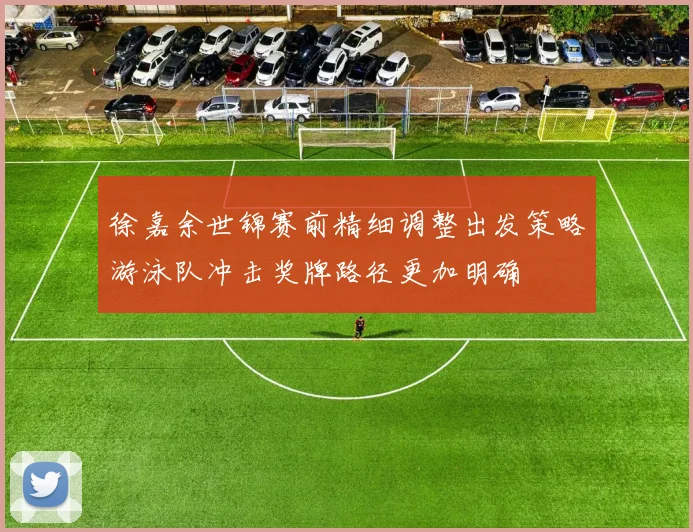 徐嘉余世锦赛前精细调整出发策略游泳队冲击奖牌路径更加明确