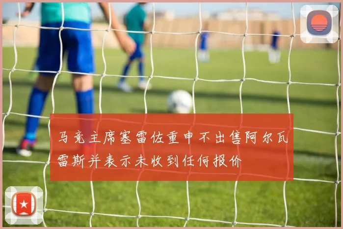 马竞主席塞雷佐重申不出售阿尔瓦雷斯并表示未收到任何报价