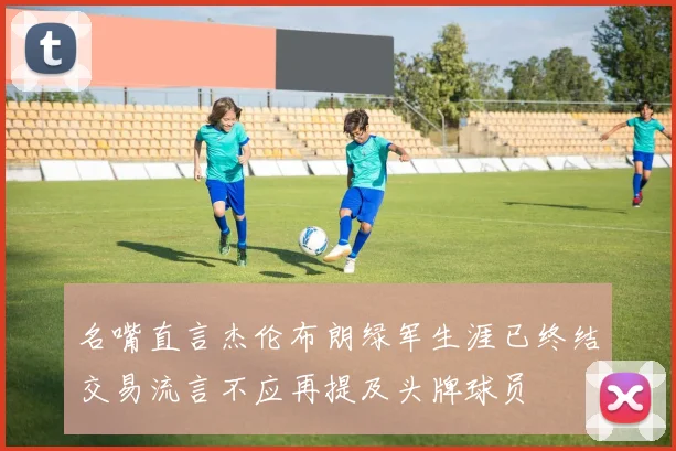 名嘴直言杰伦布朗绿军生涯已终结交易流言不应再提及头牌球员