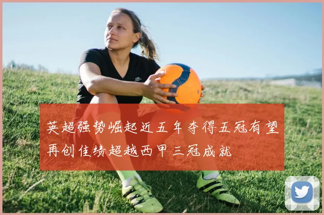 英超强势崛起近五年夺得五冠有望再创佳绩超越西甲三冠成就