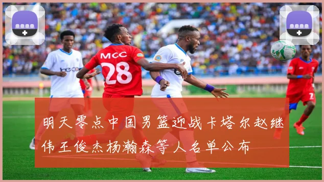 明天零点中国男篮迎战卡塔尔赵继伟王俊杰杨瀚森等人名单公布