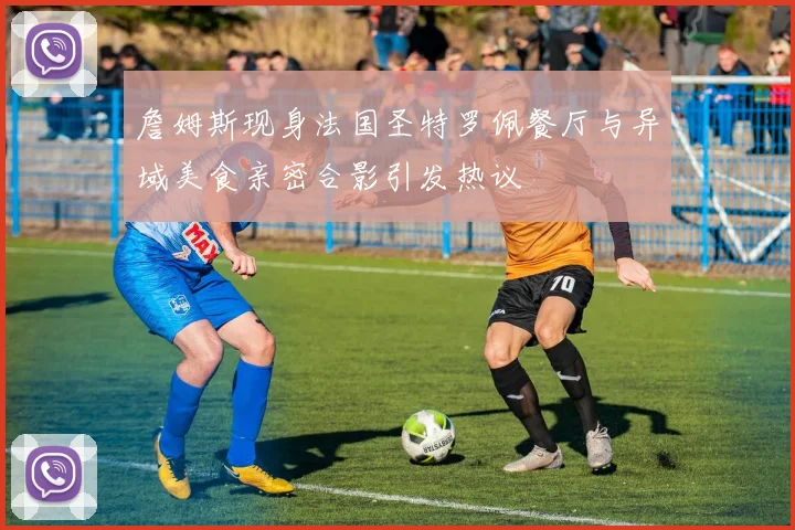 詹姆斯现身法国圣特罗佩餐厅与异域美食亲密合影引发热议