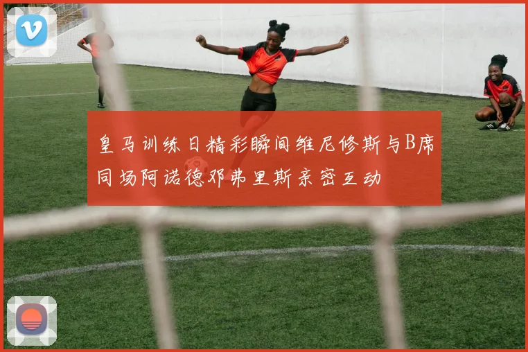 皇马训练日精彩瞬间维尼修斯与B席同场阿诺德邓弗里斯亲密互动