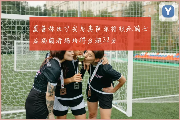 夏普称坎宁安与奥萨尔将锁死骑士后场前者场均得分超32分