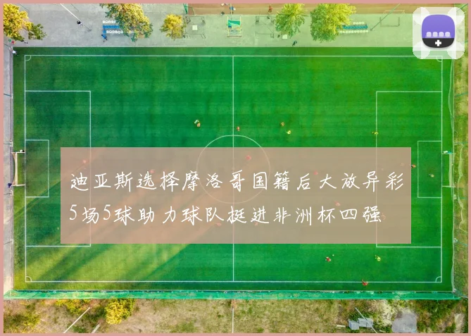 迪亚斯选择摩洛哥国籍后大放异彩5场5球助力球队挺进非洲杯四强